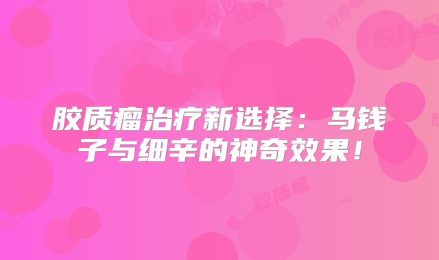 胶质瘤治疗新选择：马钱子与细辛的神奇效果！