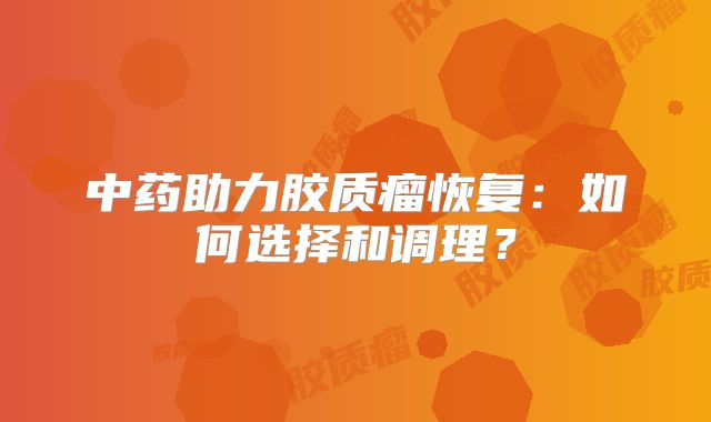 中药助力胶质瘤恢复：如何选择和调理？