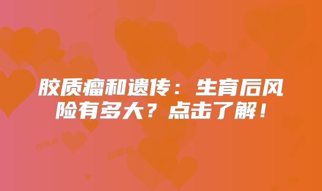 胶质瘤和遗传：生育后风险有多大？点击了解！