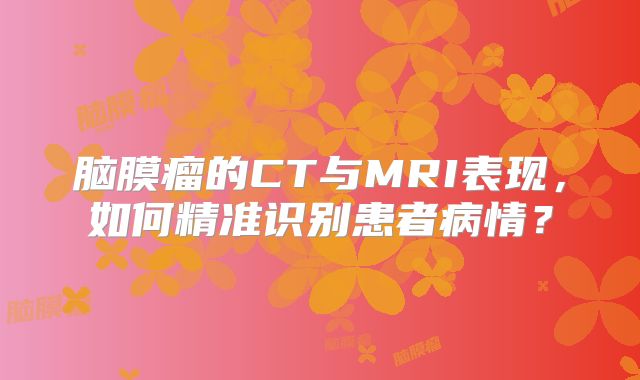 脑膜瘤的CT与MRI表现，如何精准识别患者病情？