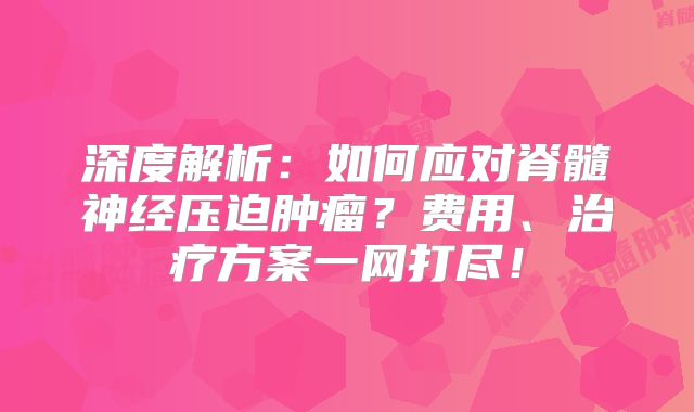 深度解析：如何应对脊髓神经压迫肿瘤？费用、治疗方案一网打尽！