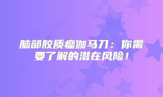 脑部胶质瘤伽马刀：你需要了解的潜在风险！