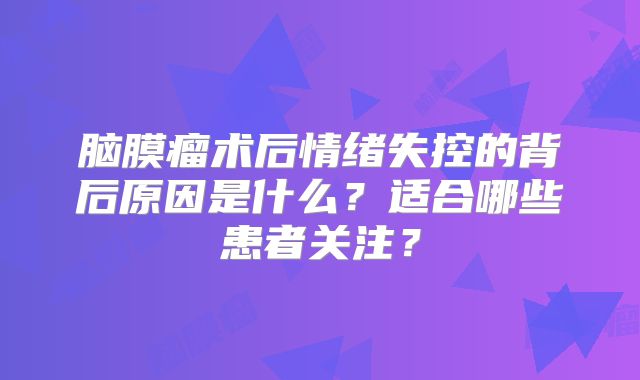 脑膜瘤术后情绪失控的背后原因是什么？适合哪些患者关注？
