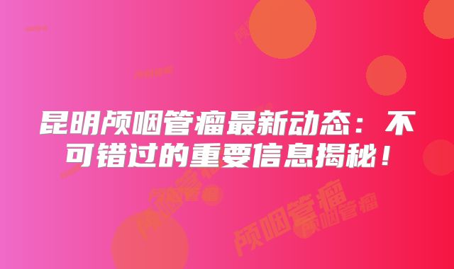 昆明颅咽管瘤最新动态：不可错过的重要信息揭秘！