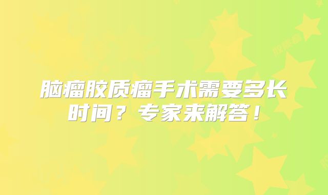 脑瘤胶质瘤手术需要多长时间？专家来解答！