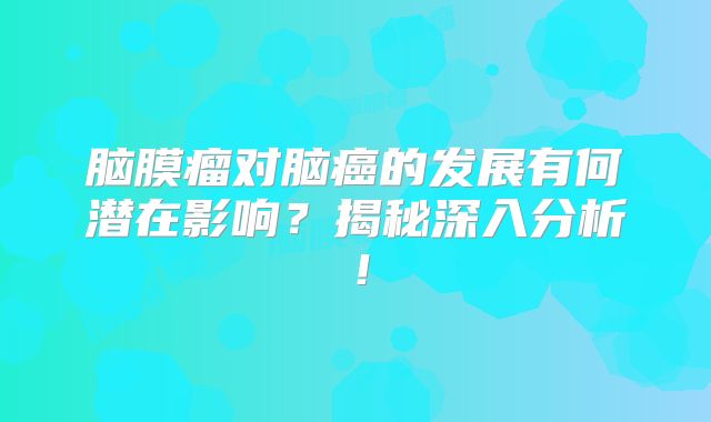 脑膜瘤对脑癌的发展有何潜在影响？揭秘深入分析！
