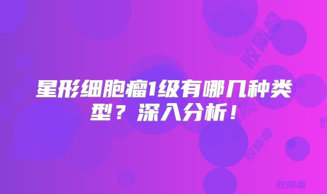 星形细胞瘤1级有哪几种类型？深入分析！