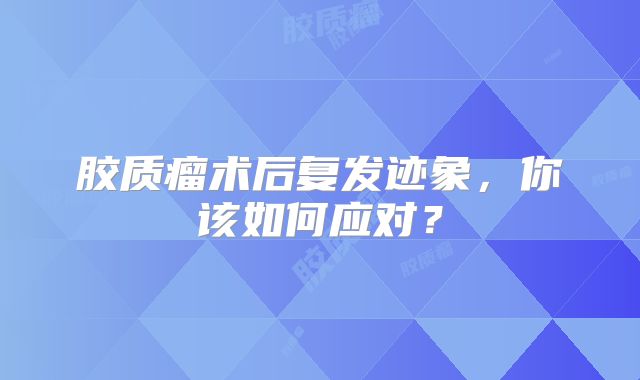 胶质瘤术后复发迹象，你该如何应对？