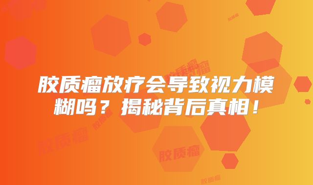 胶质瘤放疗会导致视力模糊吗？揭秘背后真相！