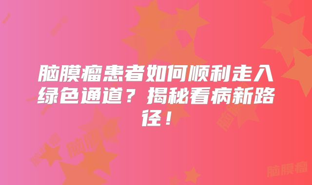 脑膜瘤患者如何顺利走入绿色通道？揭秘看病新路径！