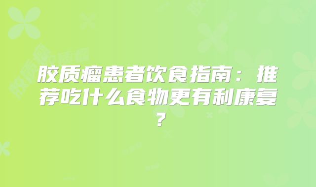 胶质瘤患者饮食指南：推荐吃什么食物更有利康复？