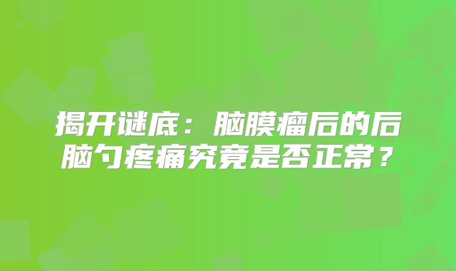 揭开谜底：脑膜瘤后的后脑勺疼痛究竟是否正常？