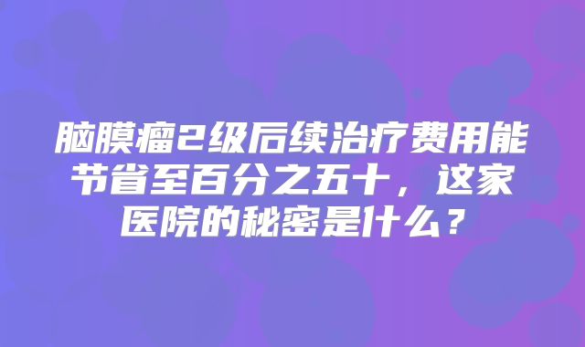 脑膜瘤2级后续治疗费用能节省至百分之五十，这家医院的秘密是什么？