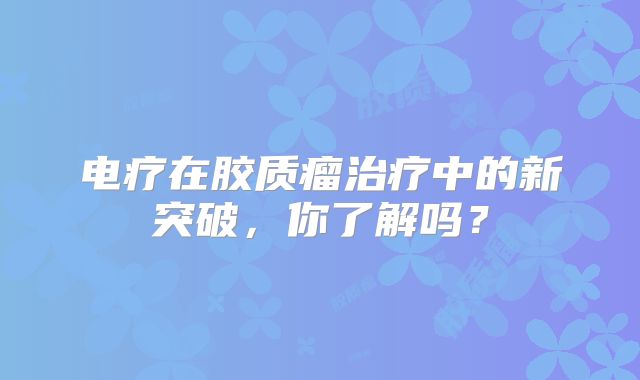 电疗在胶质瘤治疗中的新突破，你了解吗？