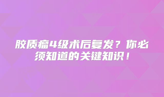 胶质瘤4级术后复发？你必须知道的关键知识！
