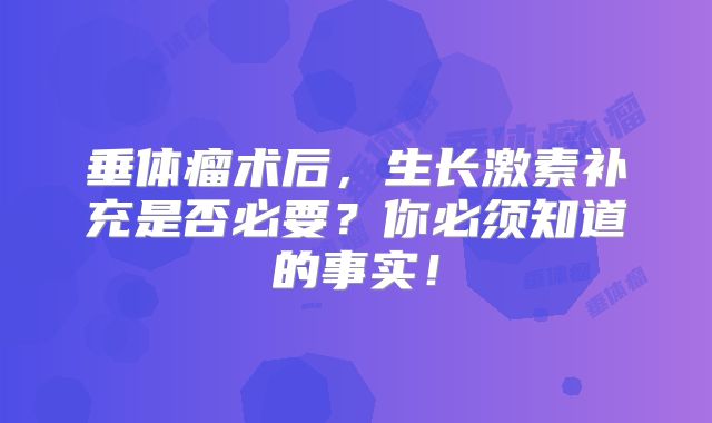 垂体瘤术后，生长激素补充是否必要？你必须知道的事实！