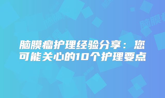脑膜瘤护理经验分享：您可能关心的10个护理要点