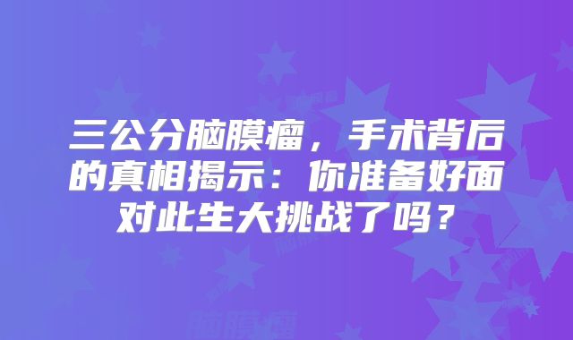 三公分脑膜瘤，手术背后的真相揭示：你准备好面对此生大挑战了吗？