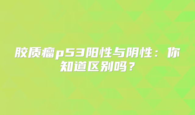 胶质瘤p53阳性与阴性：你知道区别吗？
