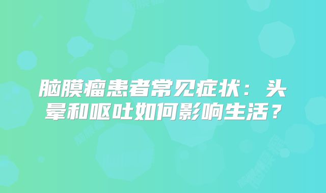 脑膜瘤患者常见症状：头晕和呕吐如何影响生活？