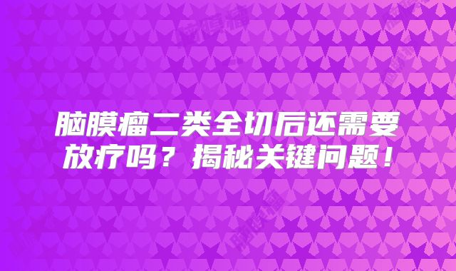 脑膜瘤二类全切后还需要放疗吗？揭秘关键问题！
