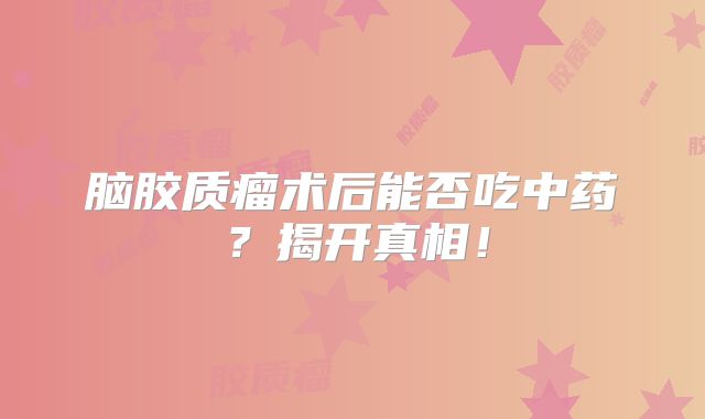 脑胶质瘤术后能否吃中药？揭开真相！