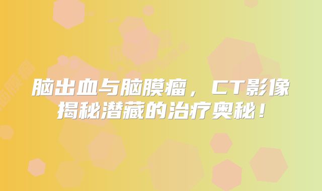 脑出血与脑膜瘤，CT影像揭秘潜藏的治疗奥秘！