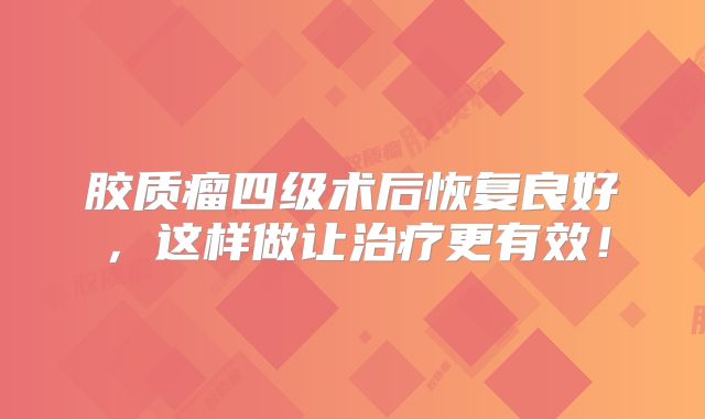 胶质瘤四级术后恢复良好，这样做让治疗更有效！