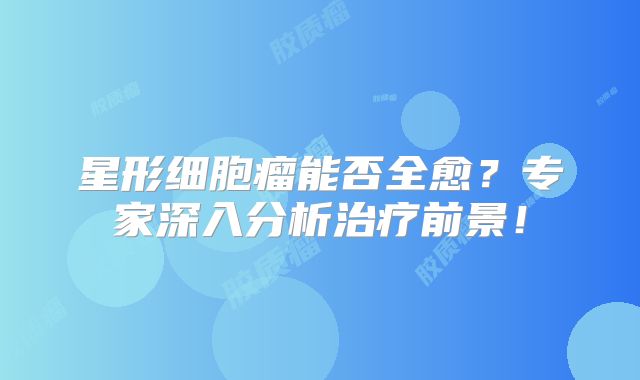星形细胞瘤能否全愈？专家深入分析治疗前景！