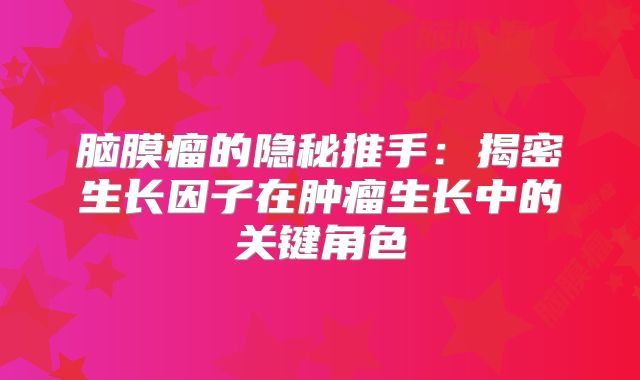 脑膜瘤的隐秘推手：揭密生长因子在肿瘤生长中的关键角色