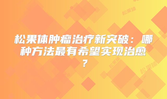 松果体肿瘤治疗新突破：哪种方法最有希望实现治愈？