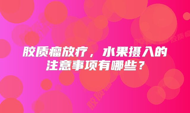 胶质瘤放疗，水果摄入的注意事项有哪些？