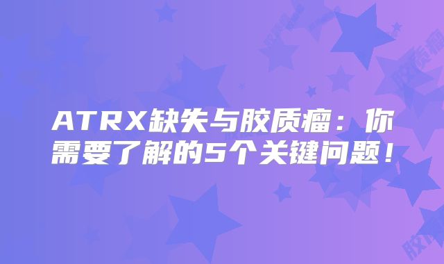 ATRX缺失与胶质瘤：你需要了解的5个关键问题！