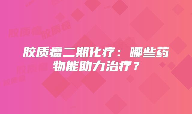 胶质瘤二期化疗：哪些药物能助力治疗？