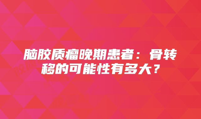 脑胶质瘤晚期患者：骨转移的可能性有多大？
