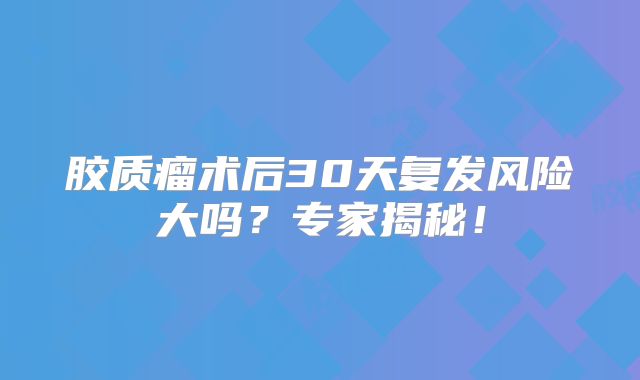 胶质瘤术后30天复发风险大吗？专家揭秘！