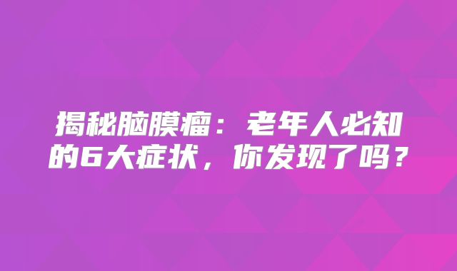 揭秘脑膜瘤：老年人必知的6大症状，你发现了吗？