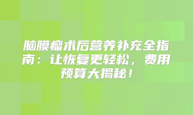 脑膜瘤术后营养补充全指南：让恢复更轻松，费用预算大揭秘！