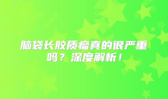 脑袋长胶质瘤真的很严重吗？深度解析！