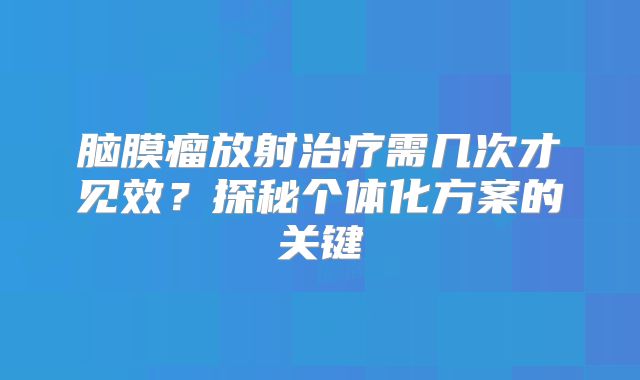 脑膜瘤放射治疗需几次才见效？探秘个体化方案的关键