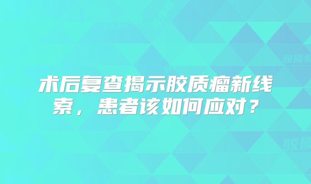 术后复查揭示胶质瘤新线索，患者该如何应对？