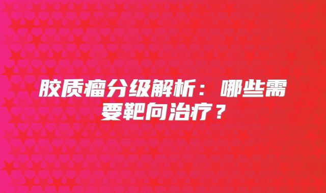 胶质瘤分级解析：哪些需要靶向治疗？