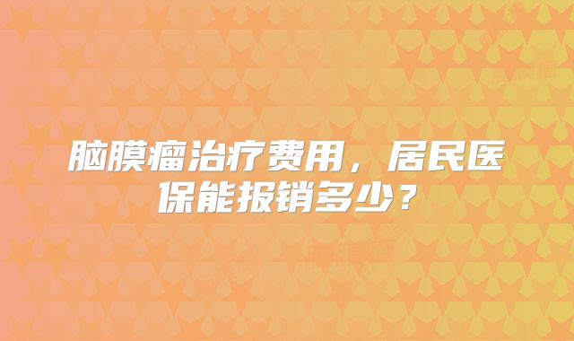脑膜瘤治疗费用，居民医保能报销多少？