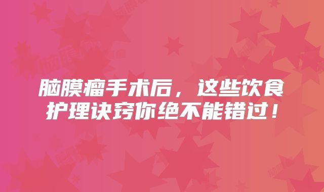 脑膜瘤手术后，这些饮食护理诀窍你绝不能错过！
