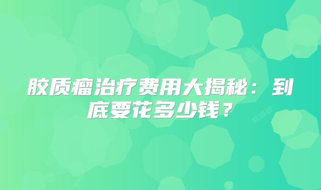 胶质瘤治疗费用大揭秘：到底要花多少钱？