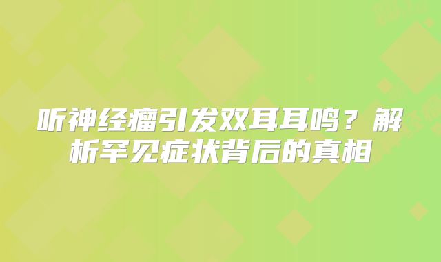 听神经瘤引发双耳耳鸣？解析罕见症状背后的真相