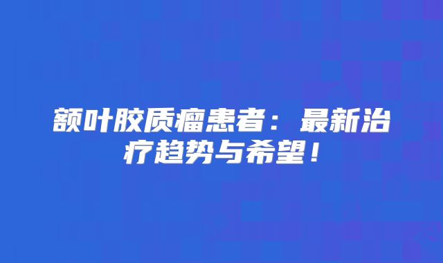 额叶胶质瘤患者：最新治疗趋势与希望！