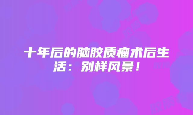 十年后的脑胶质瘤术后生活：别样风景！