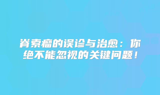 脊索瘤的误诊与治愈：你绝不能忽视的关键问题！