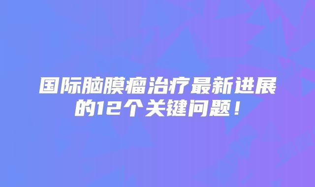 国际脑膜瘤治疗最新进展的12个关键问题！